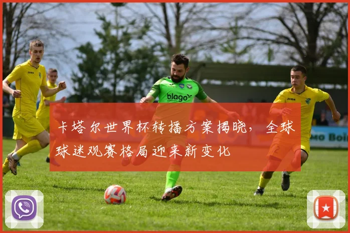 卡塔尔世界杯转播方案揭晓，全球球迷观赛格局迎来新变化