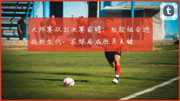 大师赛双打决赛前瞻：经验组合迎战新生代，发球局成胜负关键