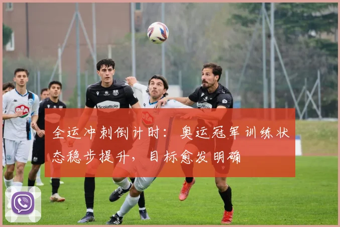 全运冲刺倒计时：奥运冠军训练状态稳步提升，目标愈发明确
