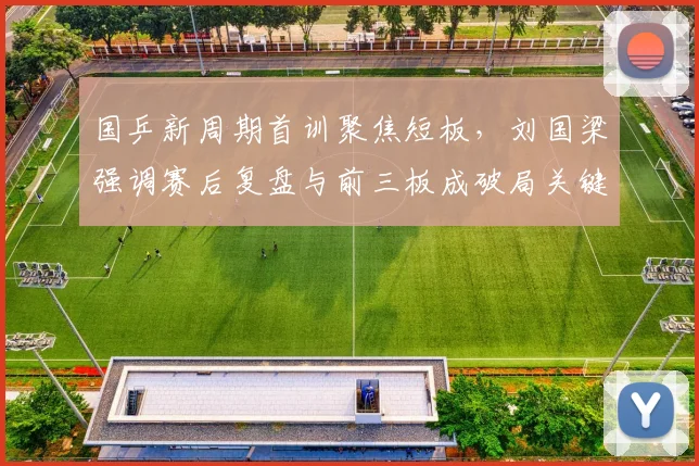 国乒新周期首训聚焦短板，刘国梁强调赛后复盘与前三板成破局关键