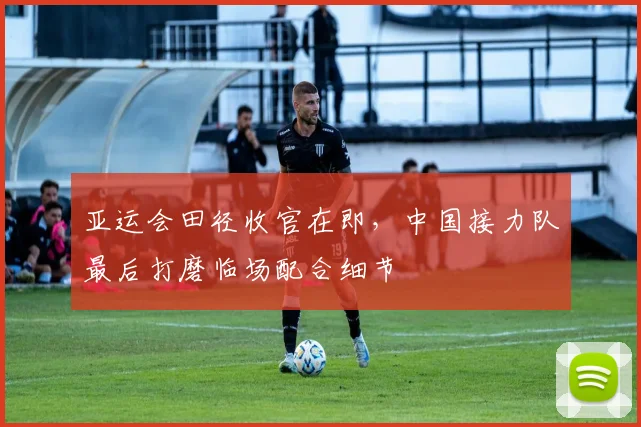 亚运会田径收官在即，中国接力队最后打磨临场配合细节