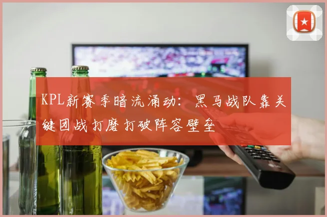 KPL新赛季暗流涌动：黑马战队靠关键团战打磨打破阵容壁垒