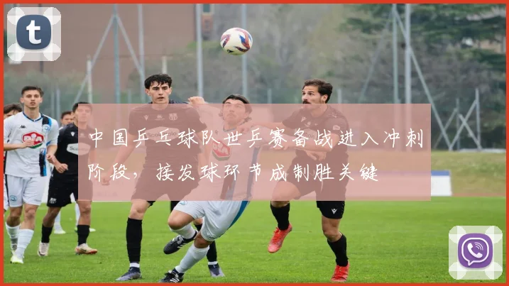 中国乒乓球队世乒赛备战进入冲刺阶段，接发球环节成制胜关键
