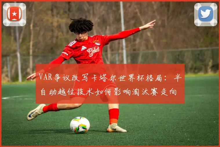 VAR争议改写卡塔尔世界杯格局：半自动越位技术如何影响淘汰赛走向