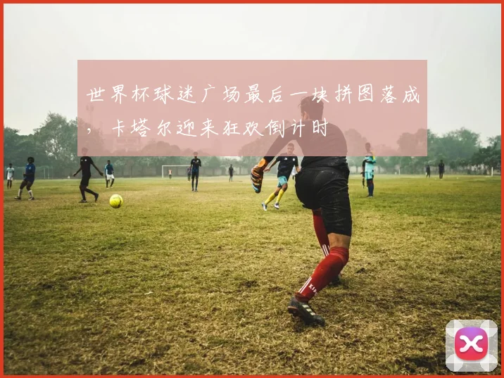 世界杯球迷广场最后一块拼图落成，卡塔尔迎来狂欢倒计时