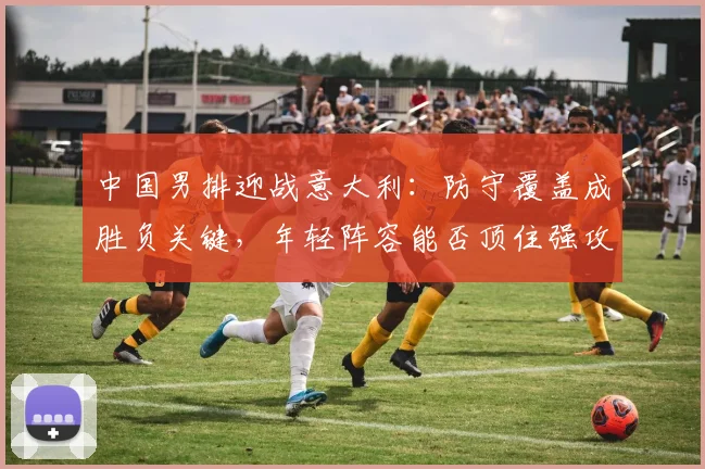 中国男排迎战意大利：防守覆盖成胜负关键，年轻阵容能否顶住强攻