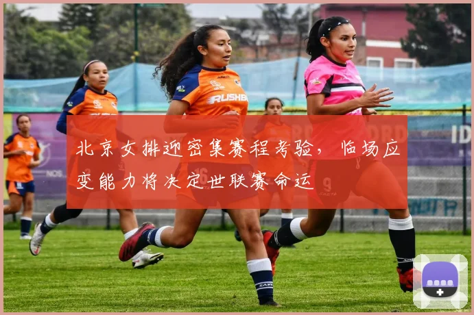 北京女排迎密集赛程考验，临场应变能力将决定世联赛命运