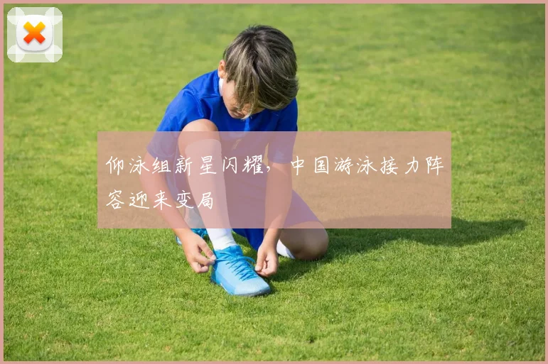 仰泳组新星闪耀，中国游泳接力阵容迎来变局