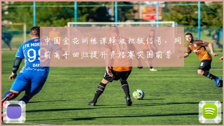中国金花训练课释放积极信号，网前高手回归提升资格赛突围前景