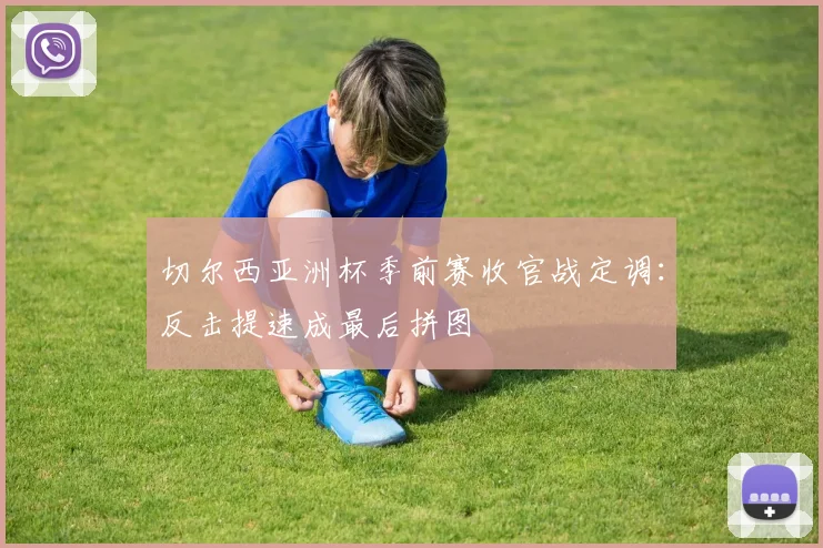 切尔西亚洲杯季前赛收官战定调：反击提速成最后拼图
