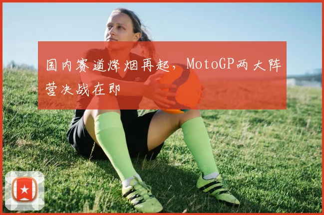 国内赛道烽烟再起，MotoGP两大阵营决战在即