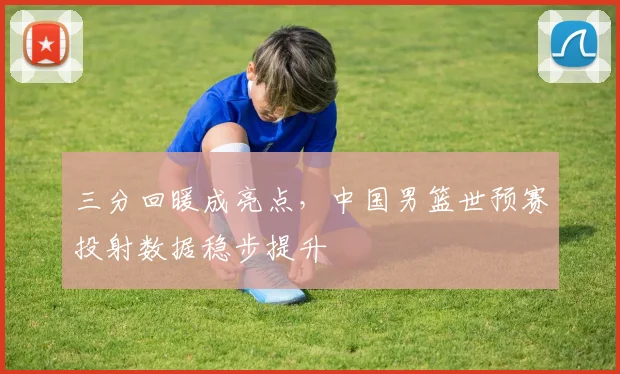三分回暖成亮点，中国男篮世预赛投射数据稳步提升