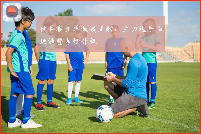 世乒赛女单激战正酣，主力选手临场调整考验升级