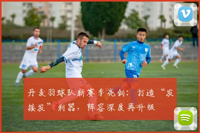 丹麦羽球队新赛季亮剑：打造“发接发”利器，阵容深度再升级