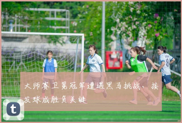大师赛卫冕冠军遭遇黑马挑战，接发球成胜负关键