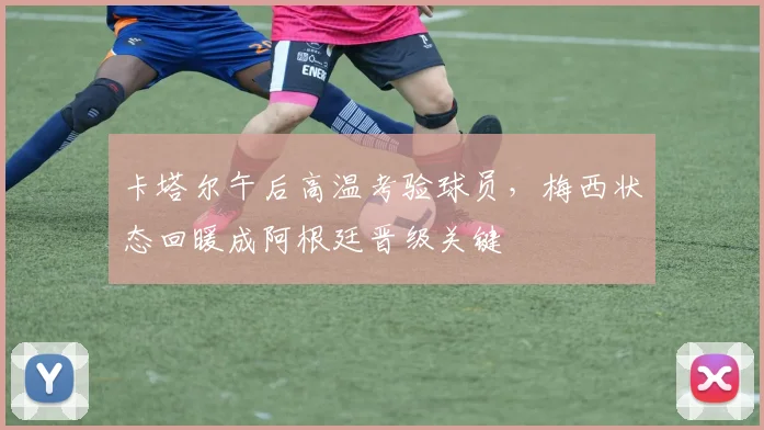 卡塔尔午后高温考验球员，梅西状态回暖成阿根廷晋级关键