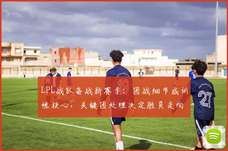 LPL战队备战新赛季：团战细节成训练核心，关键团处理决定胜负走向