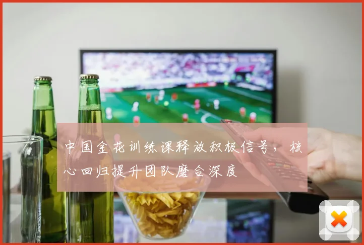中国金花训练课释放积极信号，核心回归提升团队磨合深度