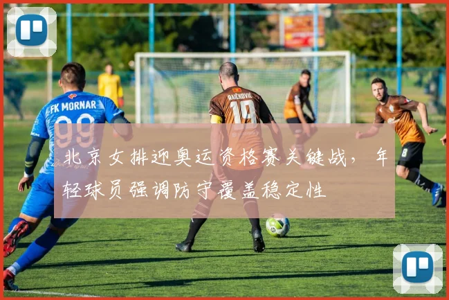 北京女排迎奥运资格赛关键战，年轻球员强调防守覆盖稳定性