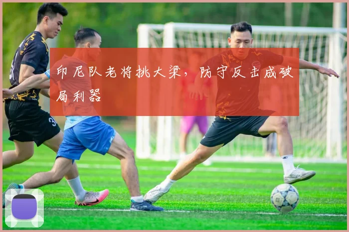 印尼队老将挑大梁，防守反击成破局利器