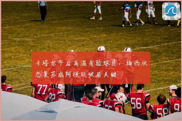 卡塔尔午后高温考验球员，梅西状态复苏成阿根廷破局关键