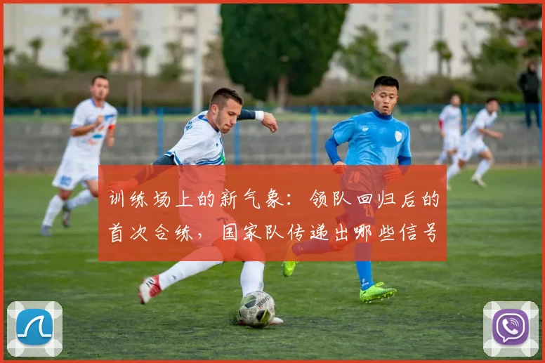 训练场上的新气象：领队回归后的首次合练，国家队传递出哪些信号？