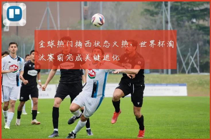 金球热门梅西状态火热，世界杯淘汰赛前完成关键进化