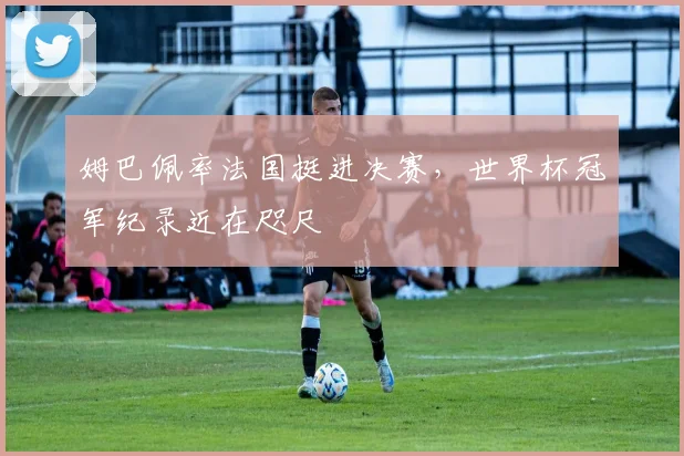 姆巴佩率法国挺进决赛，世界杯冠军纪录近在咫尺
