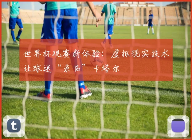世界杯观赛新体验：虚拟现实技术让球迷“亲临”卡塔尔