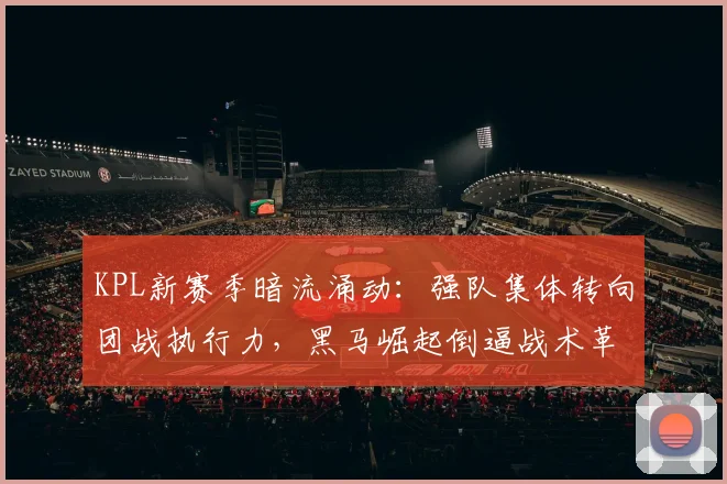 KPL新赛季暗流涌动：强队集体转向团战执行力，黑马崛起倒逼战术革命