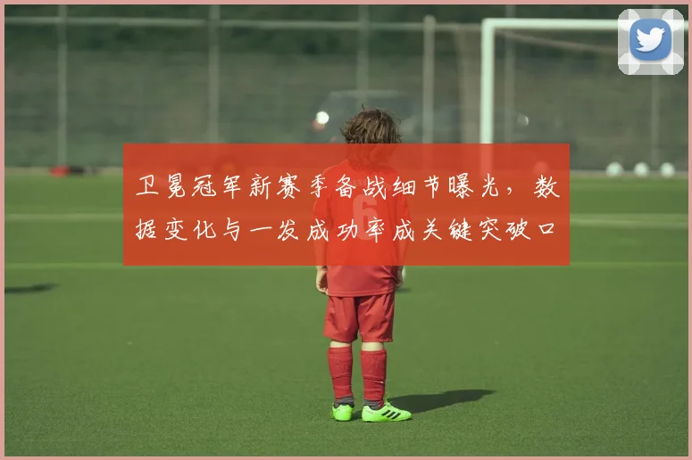 卫冕冠军新赛季备战细节曝光，数据变化与一发成功率成关键突破口