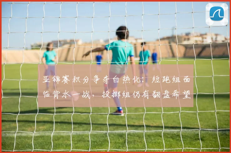亚锦赛积分争夺白热化：短跑组面临背水一战，投掷组仍有翻盘希望