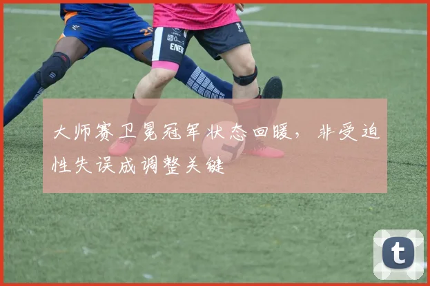 大师赛卫冕冠军状态回暖，非受迫性失误成调整关键