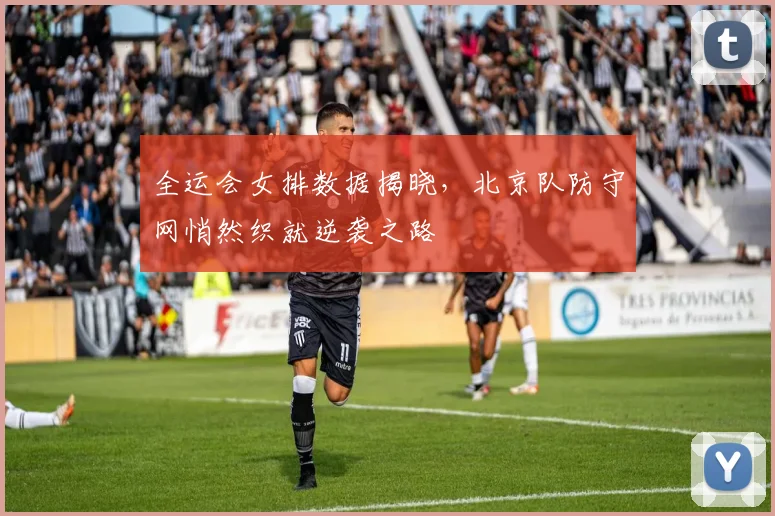 全运会女排数据揭晓，北京队防守网悄然织就逆袭之路