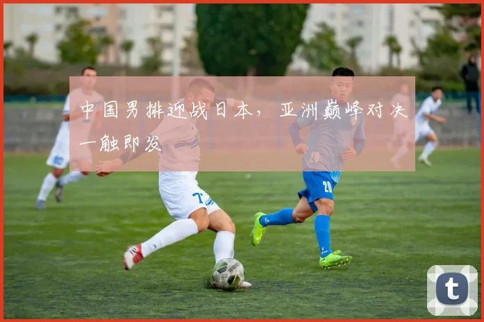中国男排迎战日本，亚洲巅峰对决一触即发