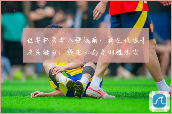 世界杯男单八强战前，新生代选手谈关键分：稳定心态是制胜法宝