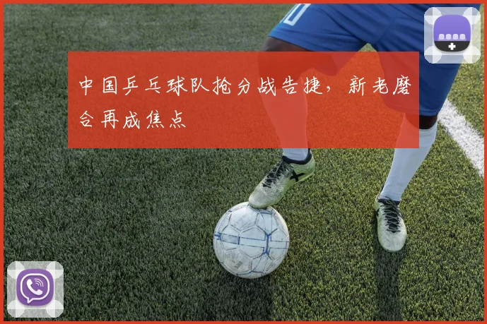 中国乒乓球队抢分战告捷，新老磨合再成焦点