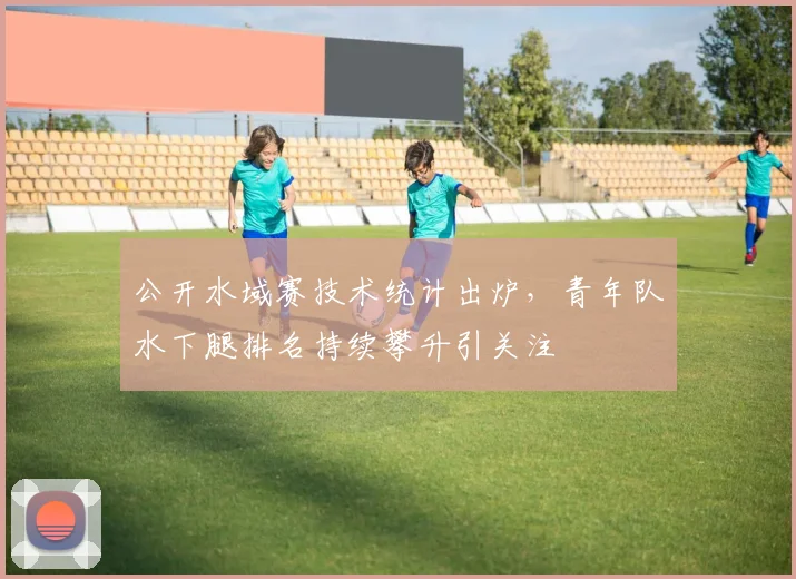 公开水域赛技术统计出炉，青年队水下腿排名持续攀升引关注