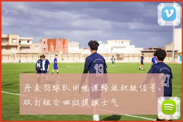 丹麦羽球队训练课释放积极信号，双打组合回归提振士气