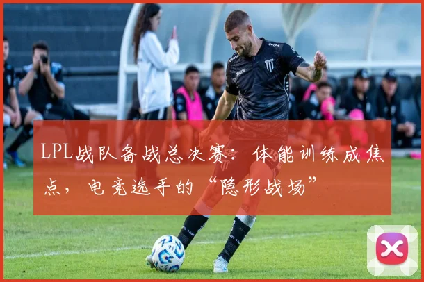 LPL战队备战总决赛：体能训练成焦点，电竞选手的“隐形战场”