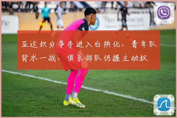 亚运积分争夺进入白热化，青年队背水一战，俱乐部队仍握主动权