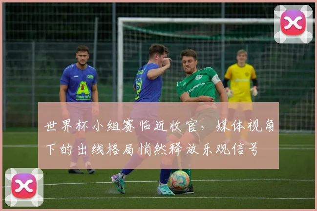 世界杯小组赛临近收官，媒体视角下的出线格局悄然释放乐观信号