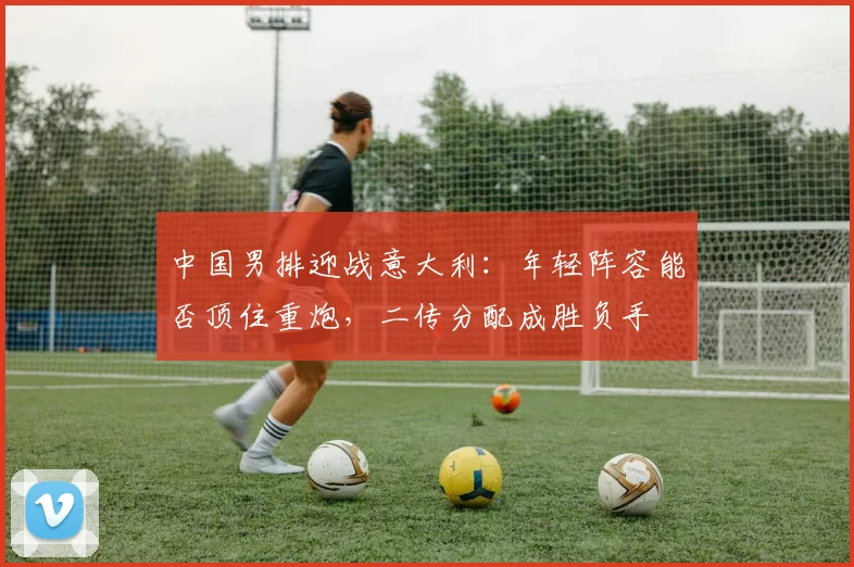 中国男排迎战意大利：年轻阵容能否顶住重炮，二传分配成胜负手