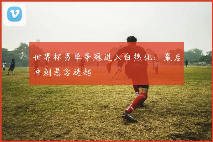 世界杯男单争冠进入白热化，最后冲刺悬念迭起