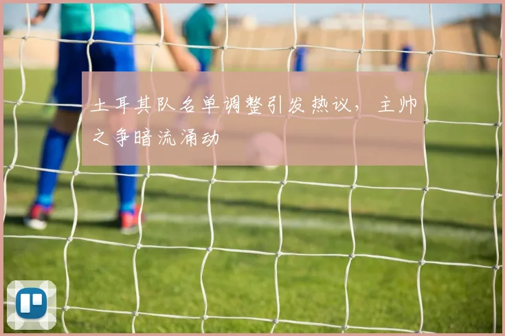 土耳其队名单调整引发热议，主帅之争暗流涌动