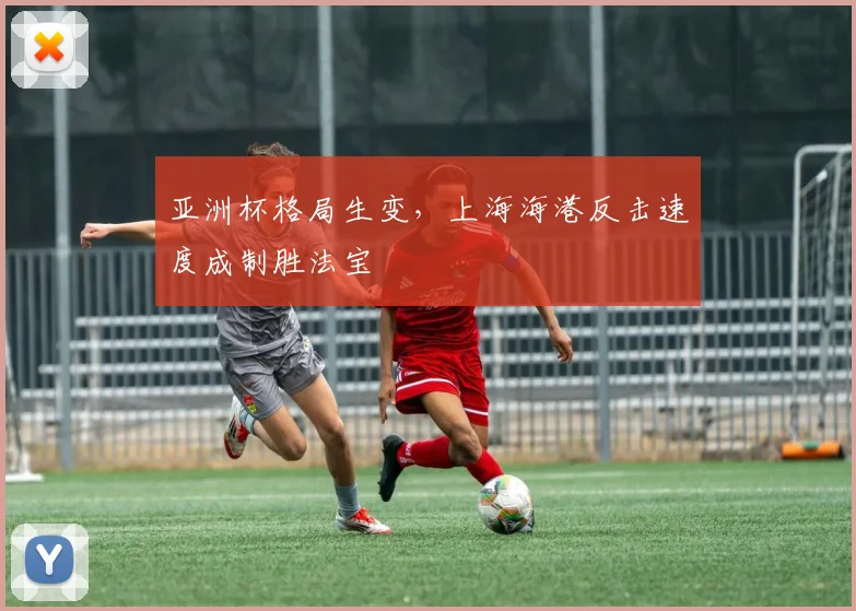 亚洲杯格局生变，上海海港反击速度成制胜法宝