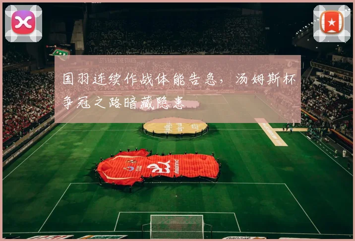 国羽连续作战体能告急，汤姆斯杯争冠之路暗藏隐患