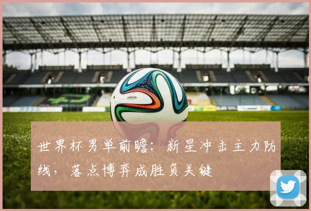 世界杯男单前瞻：新星冲击主力防线，落点博弈成胜负关键
