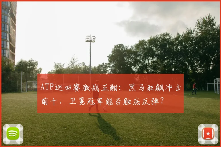 ATP巡回赛激战正酣：黑马狂飙冲击前十，卫冕冠军能否触底反弹？